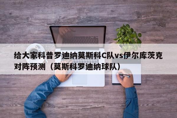 给大家科普罗迪纳莫斯科C队vs伊尔库茨克对阵预测（莫斯科罗迪纳球队）