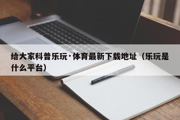 给大家科普乐玩·体育最新下载地址（乐玩是什么平台）