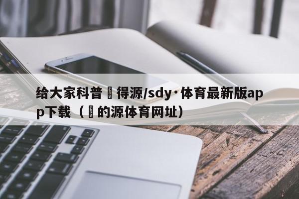 给大家科普昇得源/sdy·体育最新版app下载（昇的源体育网址）