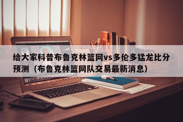 给大家科普布鲁克林篮网vs多伦多猛龙比分预测（布鲁克林篮网队交易最新消息）