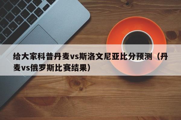 给大家科普丹麦vs斯洛文尼亚比分预测（丹麦vs俄罗斯比赛结果）