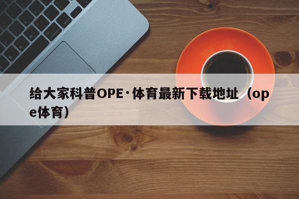 给大家科普OPE·体育最新下载地址（ope体育）