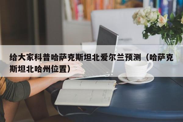 给大家科普哈萨克斯坦北爱尔兰预测（哈萨克斯坦北哈州位置）