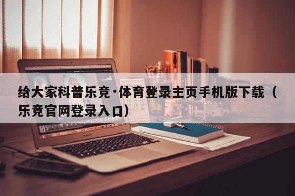 给大家科普乐竞·体育登录主页手机版下载（乐竞官网登录入口）