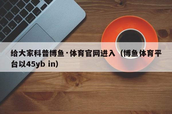 给大家科普博鱼·体育官网进入（博鱼体育平台以45yb in）