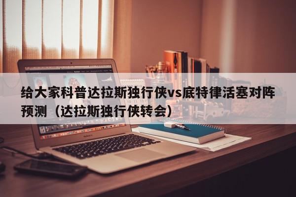 给大家科普达拉斯独行侠vs底特律活塞对阵预测（达拉斯独行侠转会）