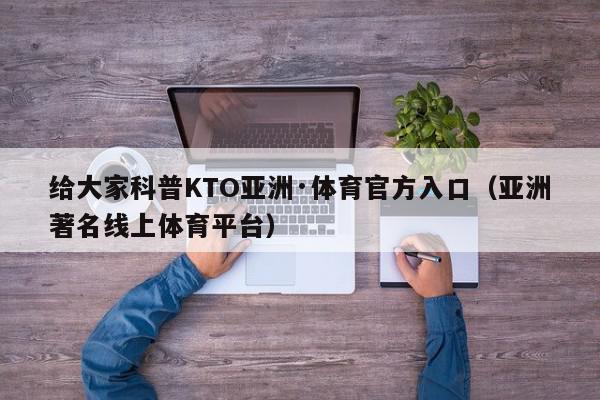 给大家科普KTO亚洲·体育官方入口（亚洲著名线上体育平台）