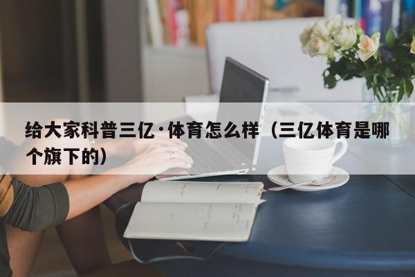 给大家科普三亿·体育怎么样（三亿体育是哪个旗下的）