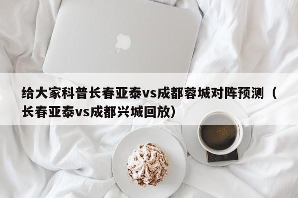 给大家科普长春亚泰vs成都蓉城对阵预测（长春亚泰vs成都兴城回放）