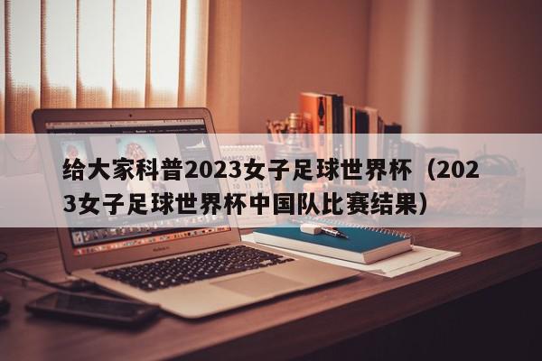 给大家科普2023女子足球世界杯（2023女子足球世界杯中国队比赛结果）