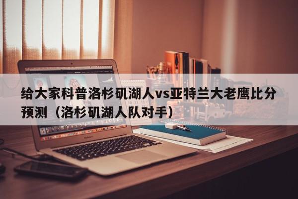 给大家科普洛杉矶湖人vs亚特兰大老鹰比分预测（洛杉矶湖人队对手）