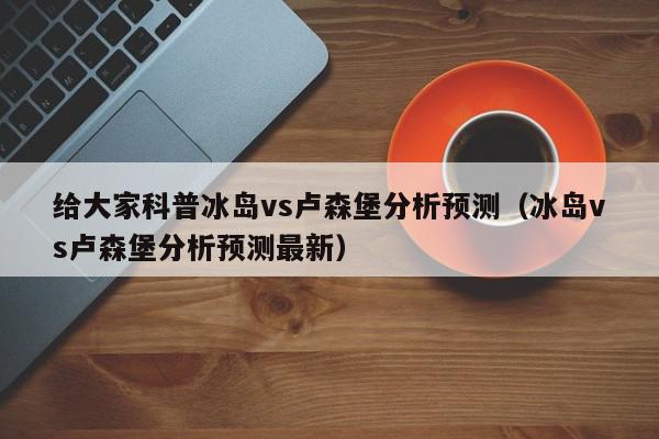 给大家科普冰岛vs卢森堡分析预测（冰岛vs卢森堡分析预测最新）