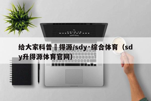 给大家科普昇得源/sdy·综合体育（sdy升得源体育官网）