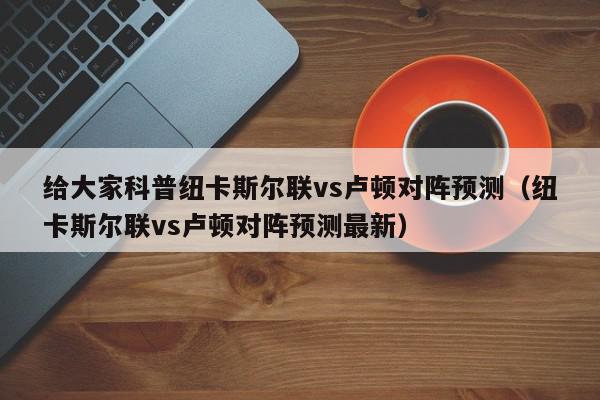 给大家科普纽卡斯尔联vs卢顿对阵预测（纽卡斯尔联vs卢顿对阵预测最新）