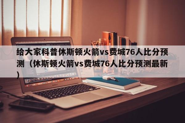 给大家科普休斯顿火箭vs费城76人比分预测（休斯顿火箭vs费城76人比分预测最新）