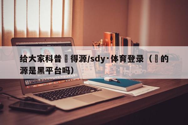 给大家科普昇得源/sdy·体育登录（昇的源是黑平台吗）