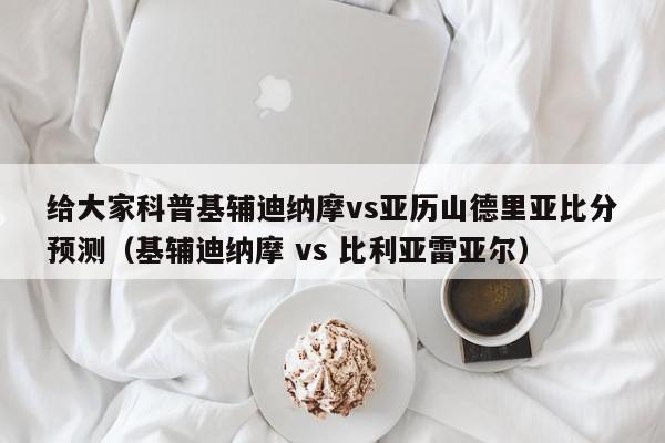 给大家科普基辅迪纳摩vs亚历山德里亚比分预测（基辅迪纳摩 vs 比利亚雷亚尔）