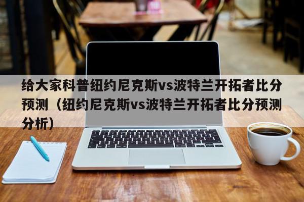 给大家科普纽约尼克斯vs波特兰开拓者比分预测（纽约尼克斯vs波特兰开拓者比分预测分析）