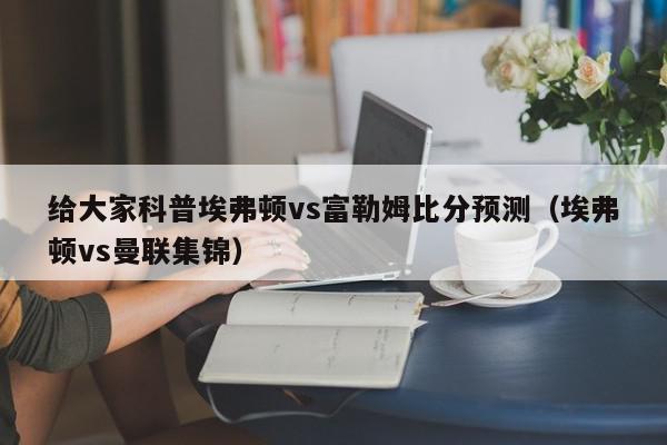 给大家科普埃弗顿vs富勒姆比分预测（埃弗顿vs曼联集锦）