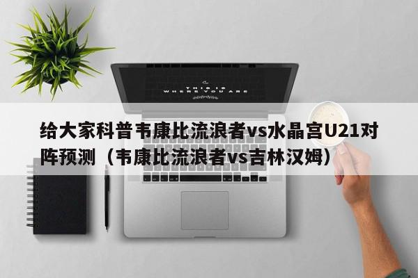 给大家科普韦康比流浪者vs水晶宫U21对阵预测（韦康比流浪者vs吉林汉姆）