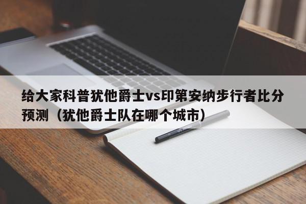 给大家科普犹他爵士vs印第安纳步行者比分预测（犹他爵士队在哪个城市）