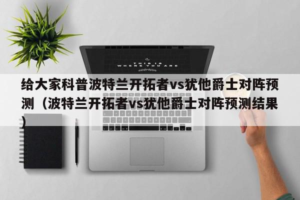 给大家科普波特兰开拓者vs犹他爵士对阵预测（波特兰开拓者vs犹他爵士对阵预测结果）