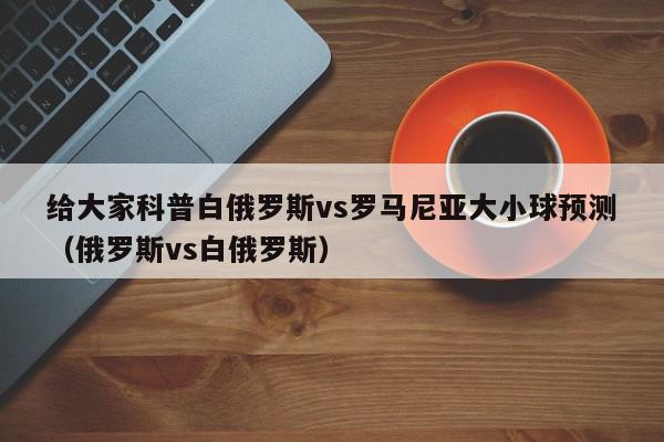 给大家科普白俄罗斯vs罗马尼亚大小球预测（俄罗斯vs白俄罗斯）