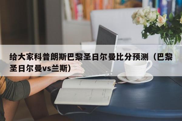 给大家科普朗斯巴黎圣日尔曼比分预测（巴黎圣日尔曼vs兰斯）