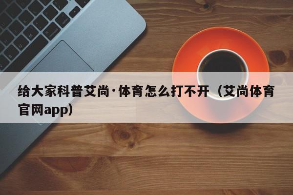 给大家科普艾尚·体育怎么打不开（艾尚体育官网app）