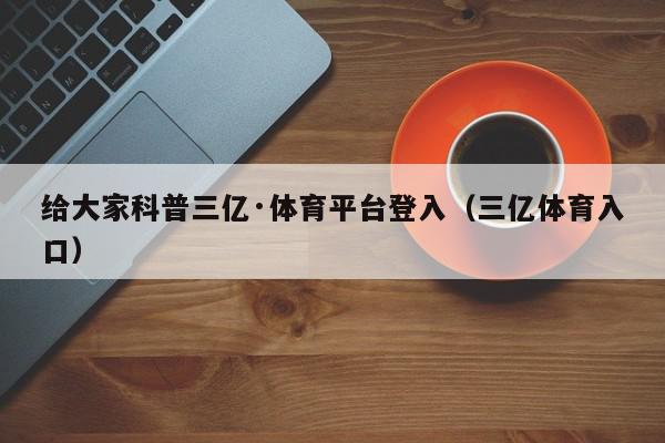 给大家科普三亿·体育平台登入（三亿体育入口）