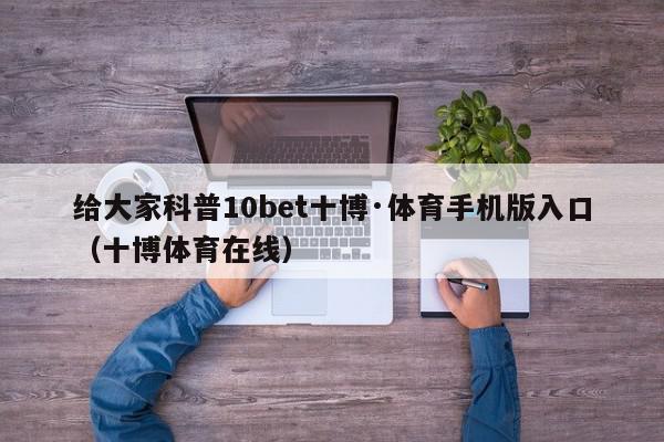 给大家科普10bet十博·体育手机版入口（十博体育在线）