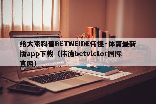 给大家科普BETWEIDE伟德·体育最新版app下载（伟德betvlctor国际官网）