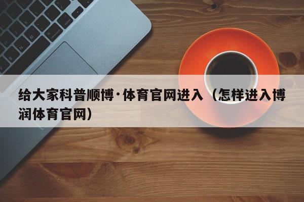 给大家科普顺博·体育官网进入（怎样进入博润体育官网）