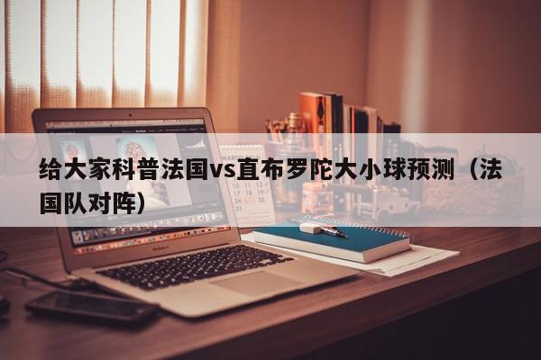 给大家科普法国vs直布罗陀大小球预测（法国队对阵）