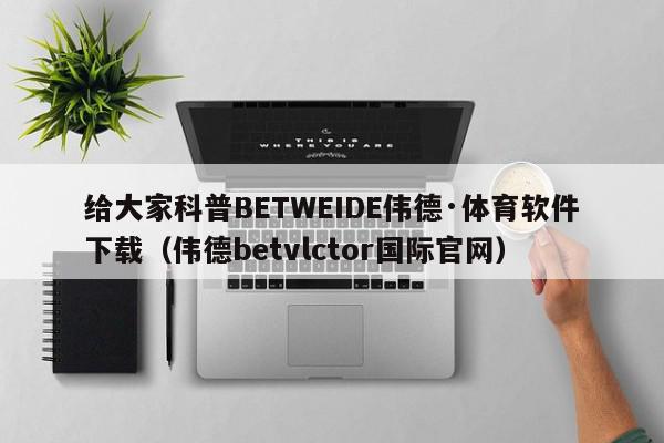 给大家科普BETWEIDE伟德·体育软件下载（伟德betvlctor国际官网）