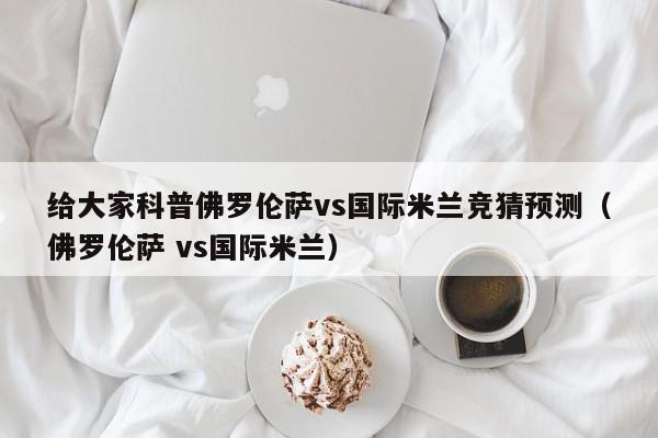 给大家科普佛罗伦萨vs国际米兰竞猜预测（佛罗伦萨 vs国际米兰）