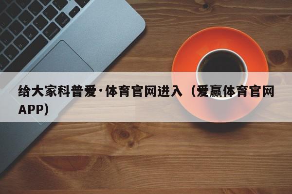 给大家科普爱·体育官网进入（爱赢体育官网APP）