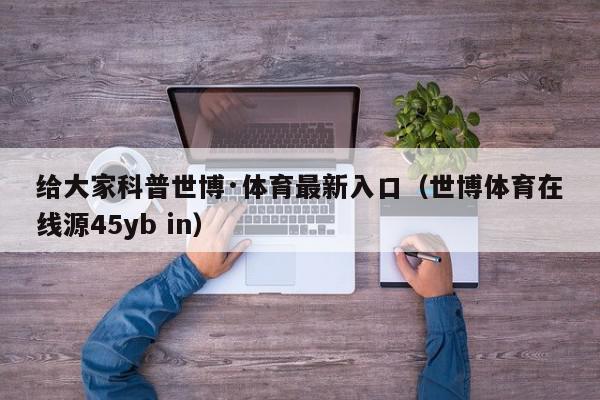 给大家科普世博·体育最新入口（世博体育在线源45yb in）