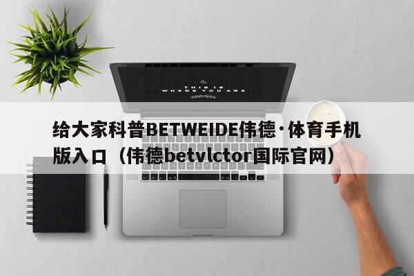 给大家科普BETWEIDE伟德·体育手机版入口（伟德betvlctor国际官网）