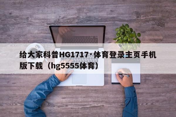 给大家科普HG1717·体育登录主页手机版下载（hg5555体育）