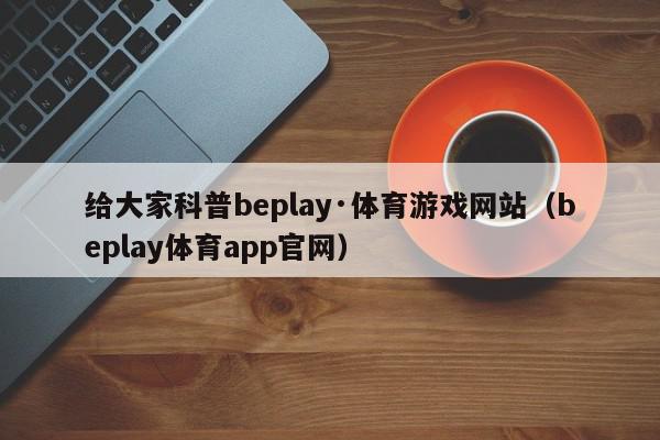 给大家科普beplay·体育游戏网站（beplay体育app官网）