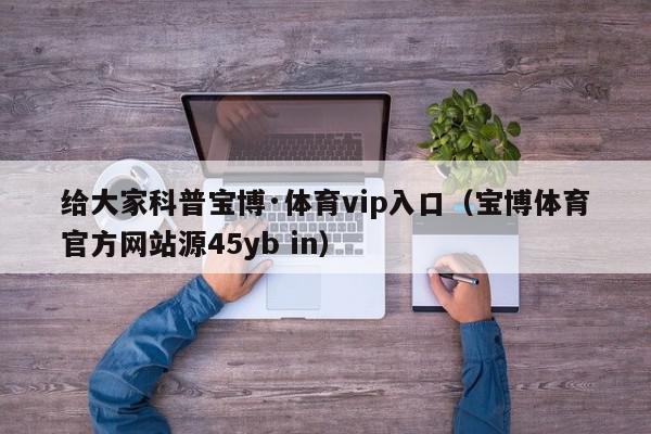 给大家科普宝博·体育vip入口（宝博体育官方网站源45yb in）