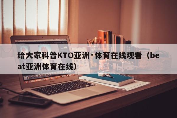 给大家科普KTO亚洲·体育在线观看（beat亚洲体育在线）