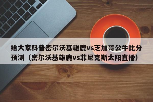 给大家科普密尔沃基雄鹿vs芝加哥公牛比分预测（密尔沃基雄鹿vs菲尼克斯太阳直播）