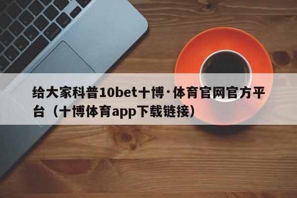 给大家科普10bet十博·体育官网官方平台（十博体育app下载链接）