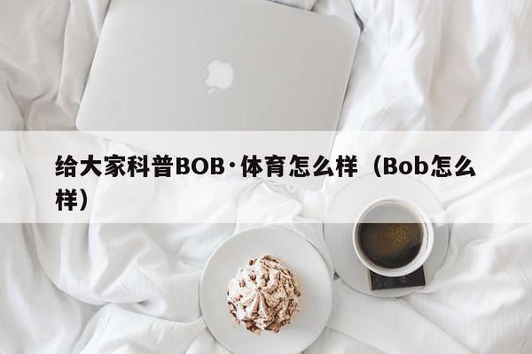 给大家科普BOB·体育怎么样（Bob怎么样）