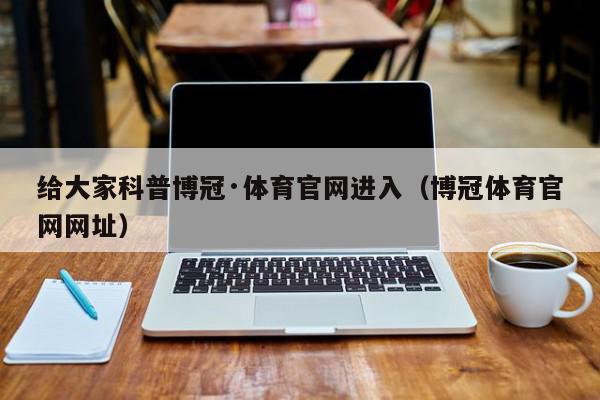 给大家科普博冠·体育官网进入（博冠体育官网网址）