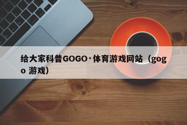 给大家科普GOGO·体育游戏网站（gogo 游戏）