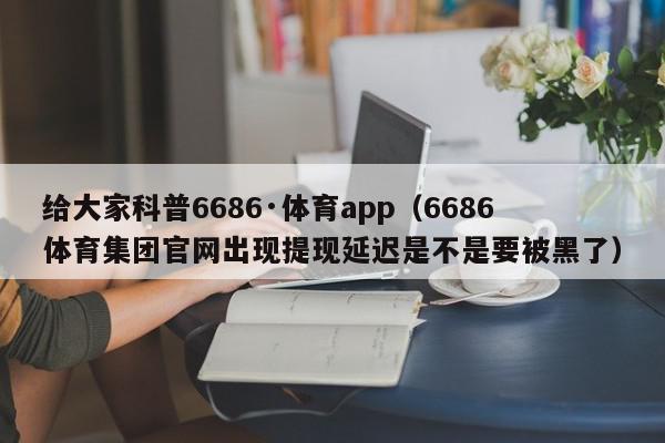 给大家科普6686·体育app（6686体育集团官网出现提现延迟是不是要被黑了）