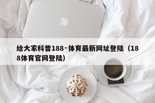 给大家科普188·体育最新网址登陆（188体育官网登陆）